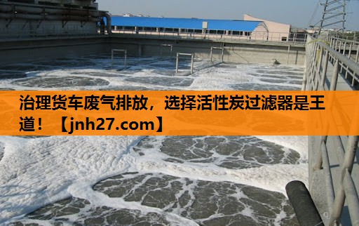 治理货车废气排放，选择活性炭过滤器是王道！