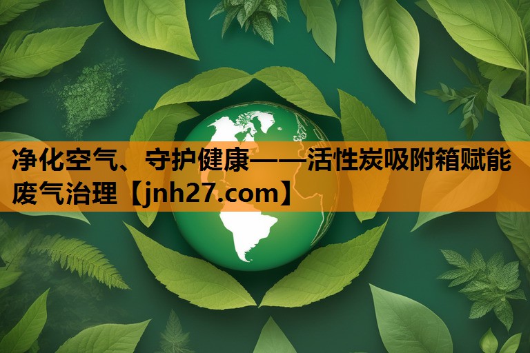 净化空气、守护健康——活性炭吸附箱赋能废气治理