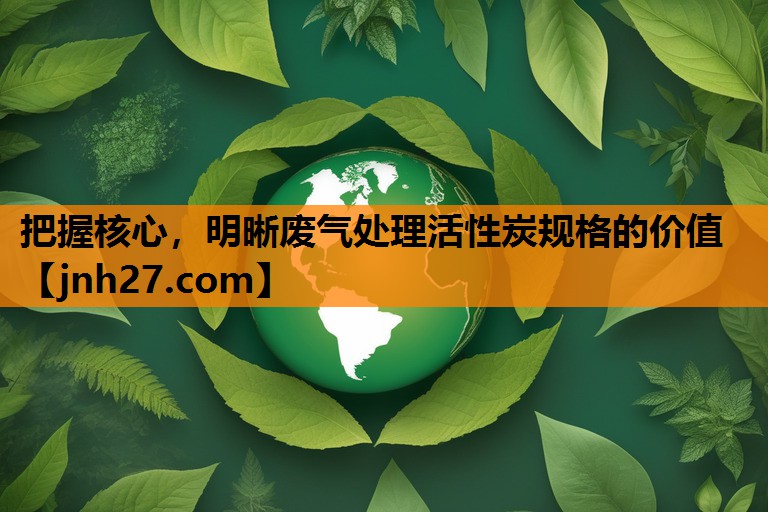 把握核心，明晰废气处理活性炭规格的价值