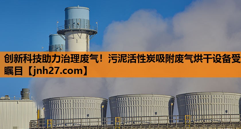 创新科技助力治理废气！污泥活性炭吸附废气烘干设备受瞩目