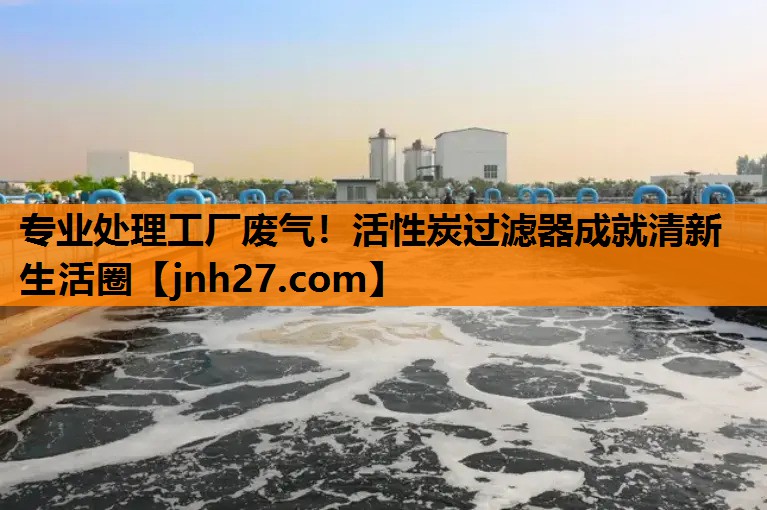 专业处理工厂废气！活性炭过滤器成就清新生活圈