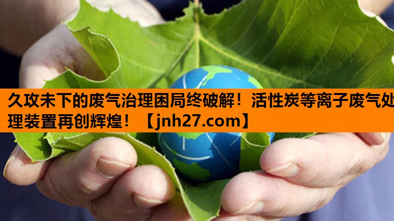 久攻未下的废气治理困局终破解！活性炭等离子废气处理装置再创辉煌！