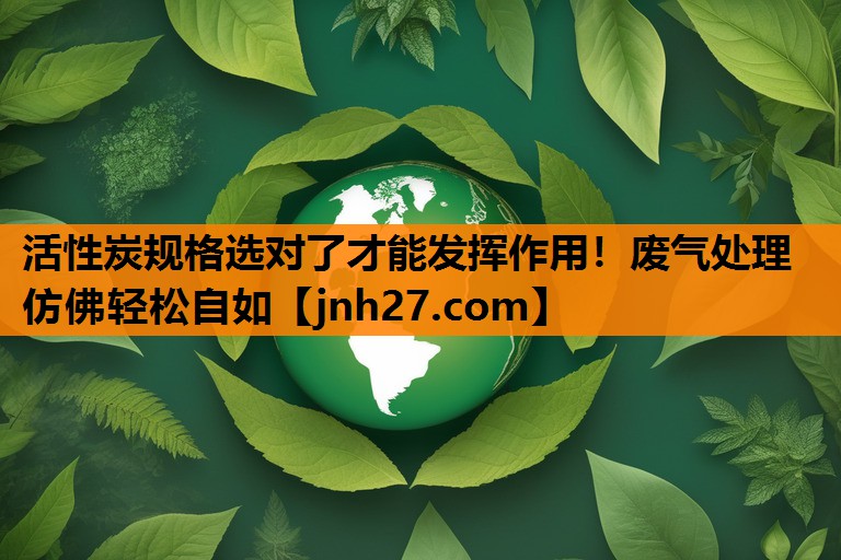 活性炭规格选对了才能发挥作用！废气处理仿佛轻松自如