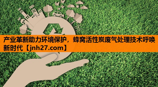 产业革新助力环境保护，蜂窝活性炭废气处理技术呼唤新时代