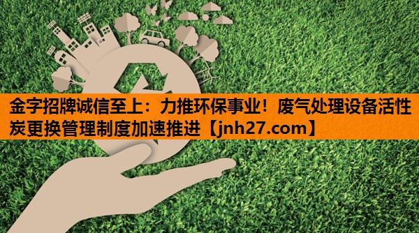 金字招牌诚信至上：力推环保事业！废气处理设备活性炭更换管理制度加速推进