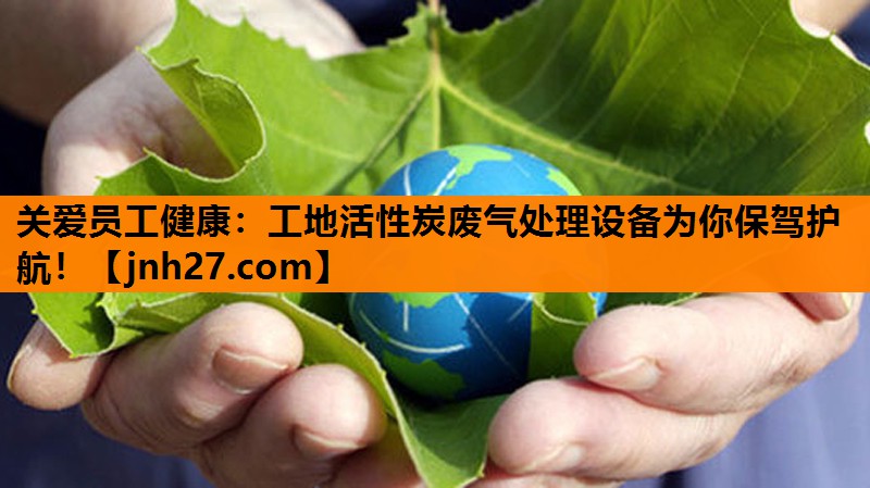 关爱员工健康：工地活性炭废气处理设备为你保驾护航！
