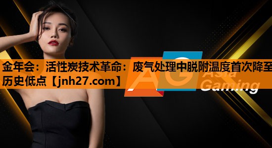 金年会：活性炭技术革命：废气处理中脱附温度首次降至历史低点