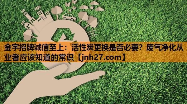 金字招牌诚信至上：活性炭更换是否必要？废气净化从业者应该知道的常识