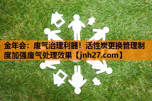 金年会：废气治理利器！活性炭更换管理制度加强废气处理效果