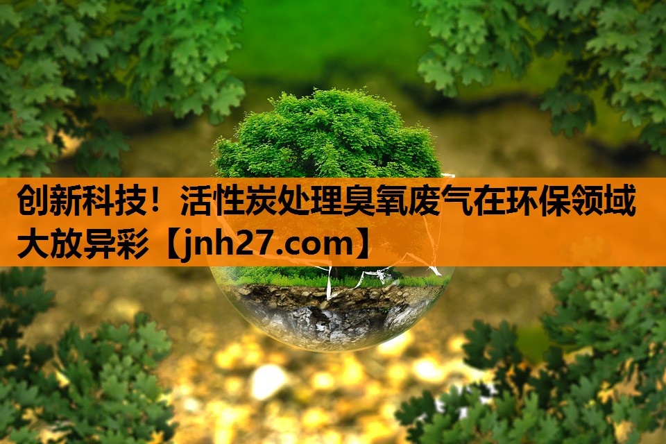 创新科技！活性炭处理臭氧废气在环保领域大放异彩
