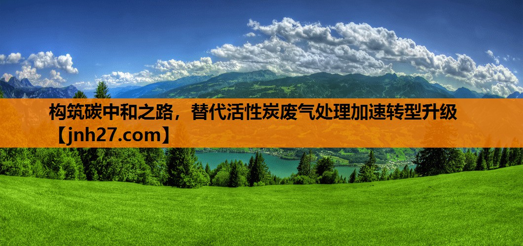 构筑碳中和之路，替代活性炭废气处理加速转型升级