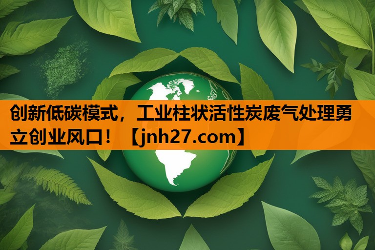 创新低碳模式，工业柱状活性炭废气处理勇立创业风口！
