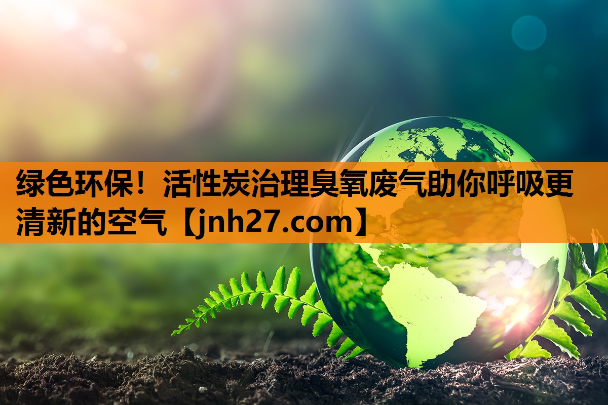 绿色环保！活性炭治理臭氧废气助你呼吸更清新的空气
