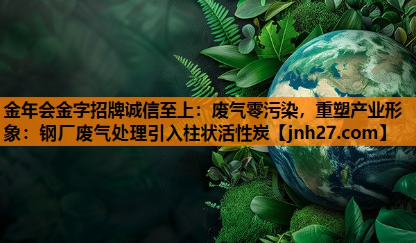 金年会金字招牌诚信至上：废气零污染，重塑产业形象：钢厂废气处理引入柱状活性炭