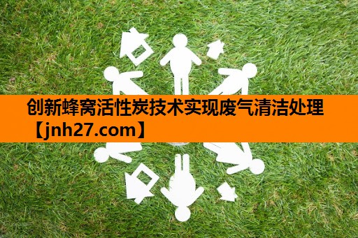创新蜂窝活性炭技术实现废气清洁处理