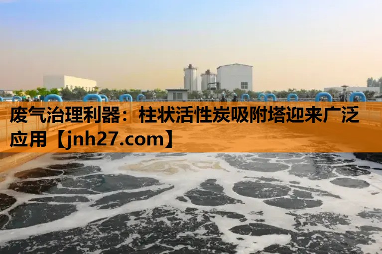 废气治理利器：柱状活性炭吸附塔迎来广泛应用