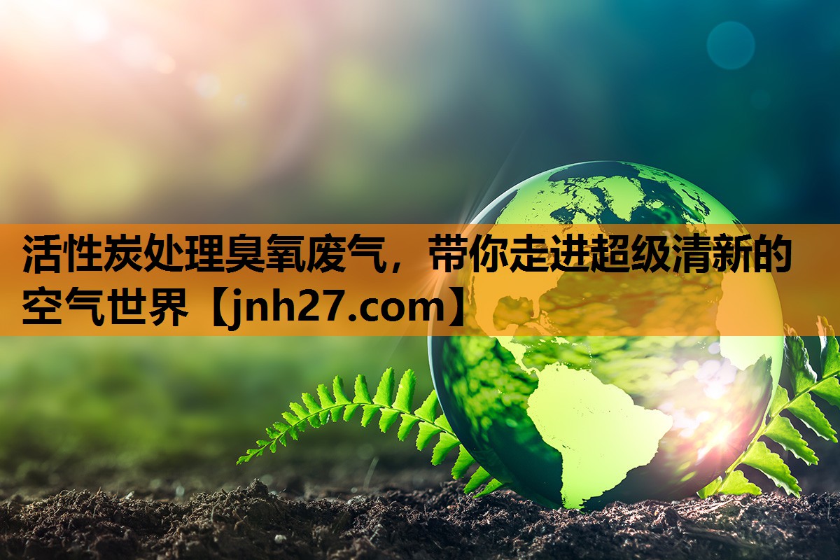 活性炭处理臭氧废气，带你走进超级清新的空气世界