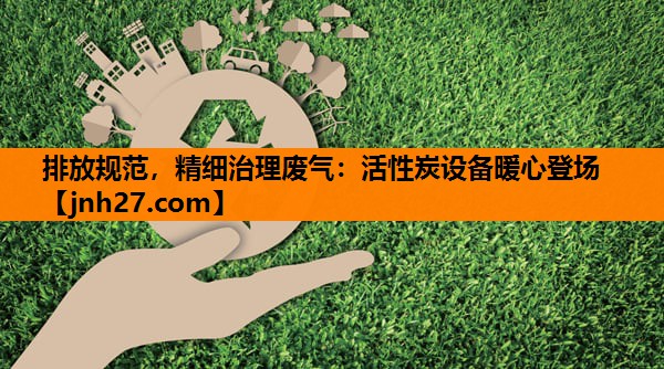 排放规范，精细治理废气：活性炭设备暖心登场