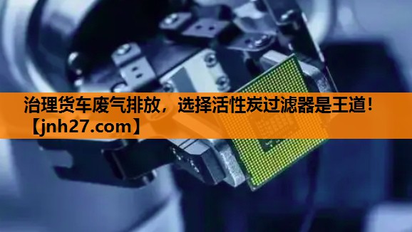治理货车废气排放，选择活性炭过滤器是王道！
