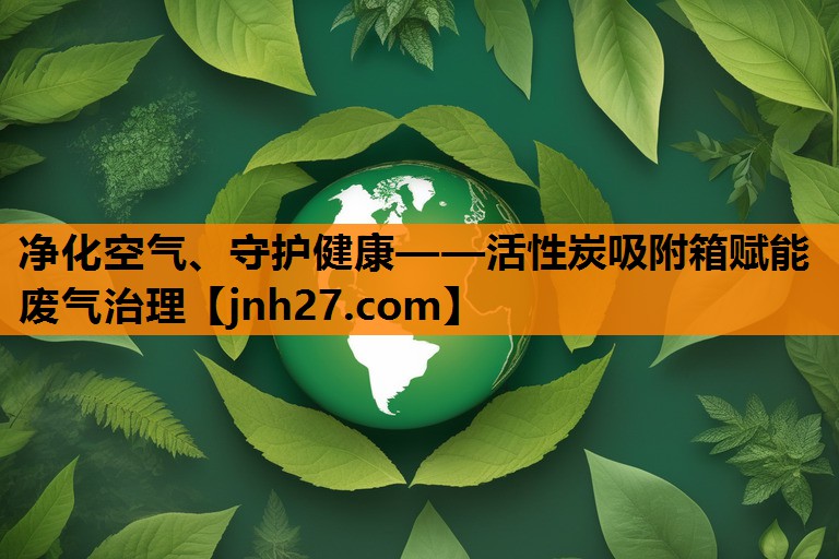 净化空气、守护健康——活性炭吸附箱赋能废气治理