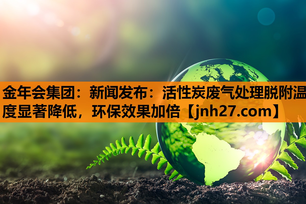 新闻发布：活性炭废气处理脱附温度显著降低，环保效果加倍