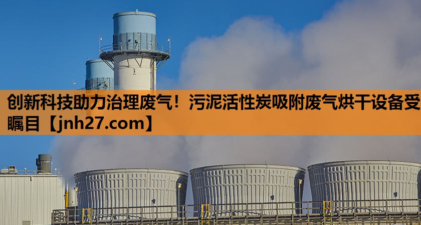 创新科技助力治理废气！污泥活性炭吸附废气烘干设备受瞩目