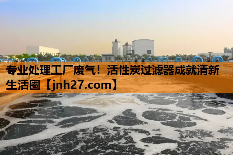 专业处理工厂废气！活性炭过滤器成就清新生活圈