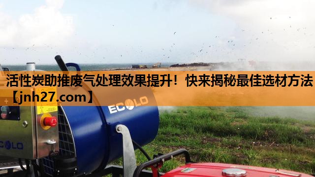 活性炭助推废气处理效果提升！快来揭秘最佳选材方法
