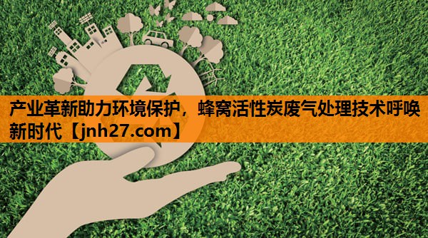产业革新助力环境保护，蜂窝活性炭废气处理技术呼唤新时代
