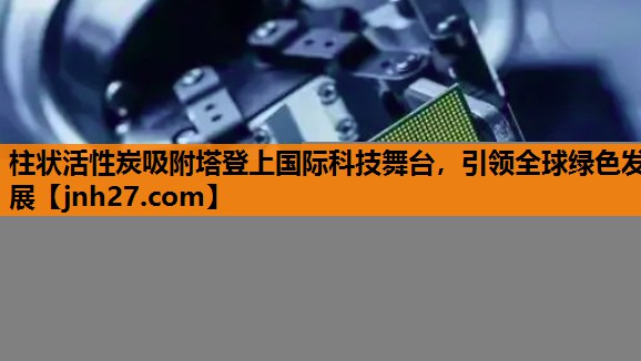 柱状活性炭吸附塔登上国际科技舞台，引领全球绿色发展