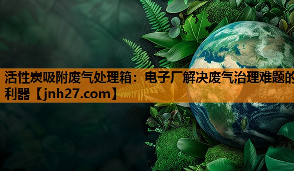 活性炭吸附废气处理箱：电子厂解决废气治理难题的利器