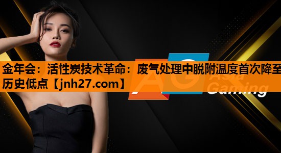 活性炭技术革命：废气处理中脱附温度首次降至历史低点