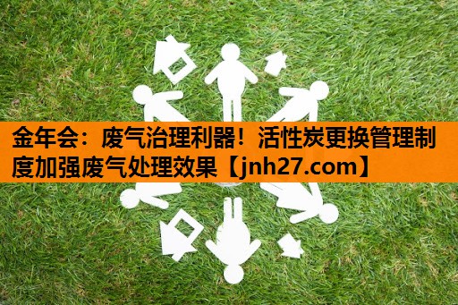 废气治理利器！活性炭更换管理制度加强废气处理效果