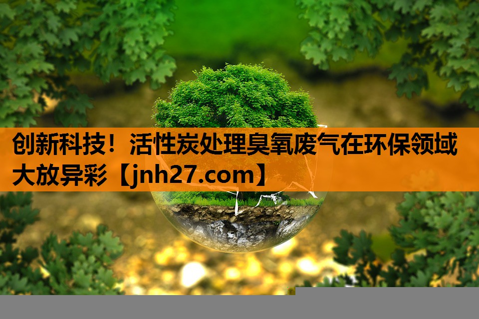 创新科技！活性炭处理臭氧废气在环保领域大放异彩