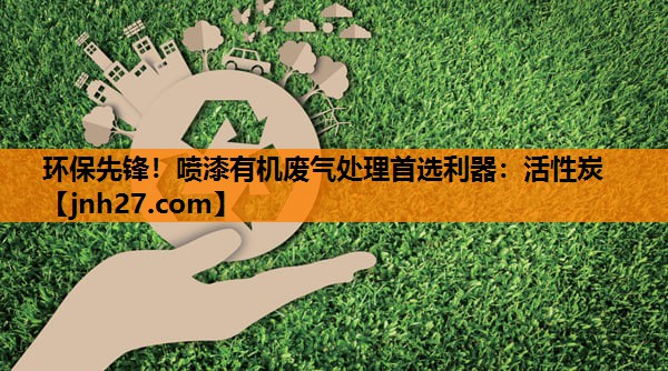 环保先锋！喷漆有机废气处理首选利器：活性炭