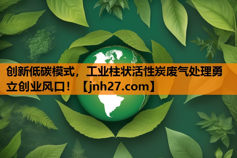 创新低碳模式，工业柱状活性炭废气处理勇立创业风口！
