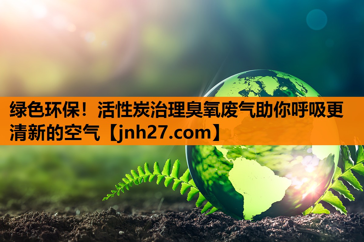 绿色环保！活性炭治理臭氧废气助你呼吸更清新的空气
