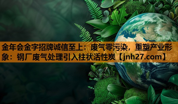 废气零污染，重塑产业形象：钢厂废气处理引入柱状活性炭