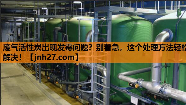 废气活性炭出现发霉问题？别着急，这个处理方法轻松解决！
