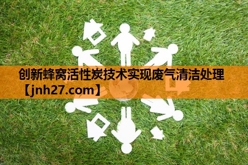 创新蜂窝活性炭技术实现废气清洁处理