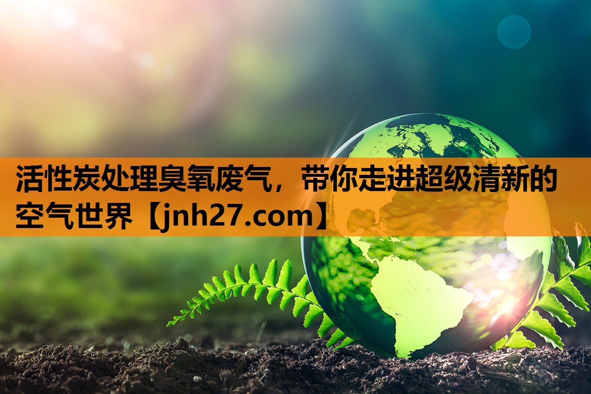 活性炭处理臭氧废气，带你走进超级清新的空气世界