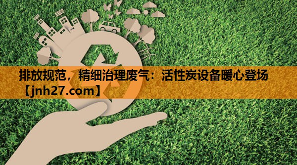排放规范，精细治理废气：活性炭设备暖心登场