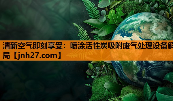 清新空气即刻享受：喷涂活性炭吸附废气处理设备解局